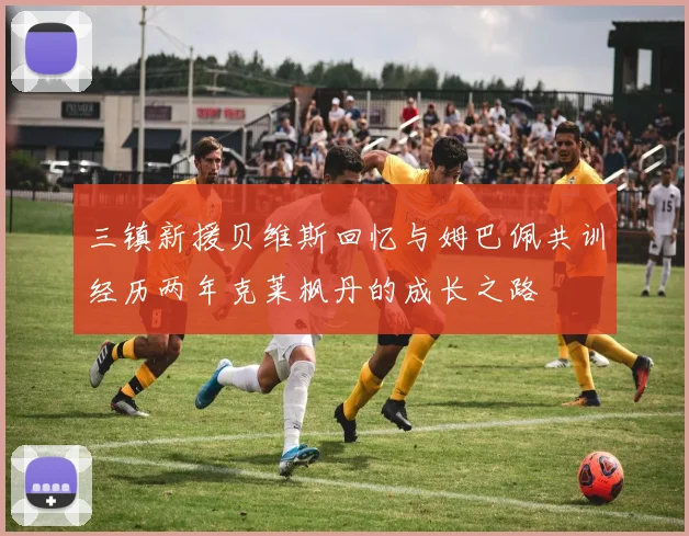 三镇新援贝维斯回忆与姆巴佩共训经历两年克莱枫丹的成长之路