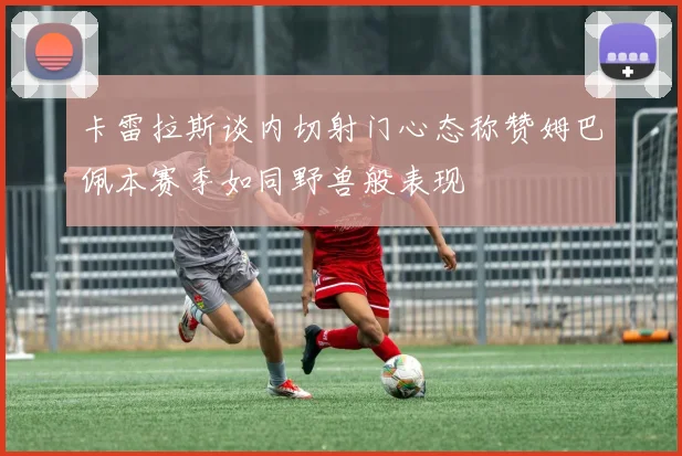 卡雷拉斯谈内切射门心态称赞姆巴佩本赛季如同野兽般表现