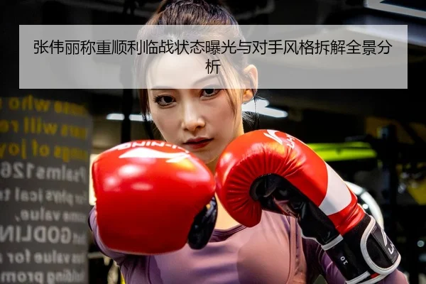 张伟丽称重顺利临战状态曝光与对手风格拆解全景分析