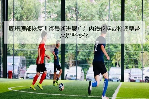周琦腰部恢复训练最新进展广东内线轮换或将调整带来哪些变化