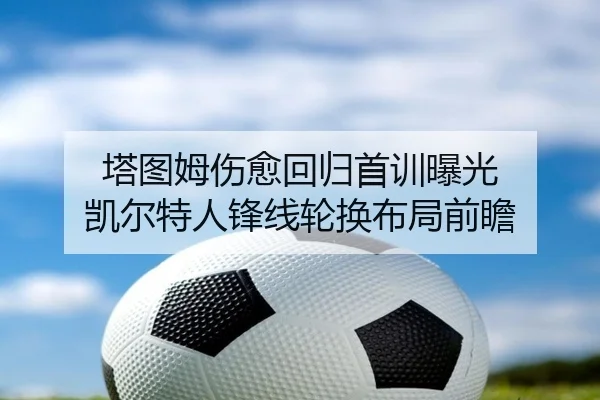 塔图姆伤愈回归首训曝光 凯尔特人锋线轮换布局前瞻