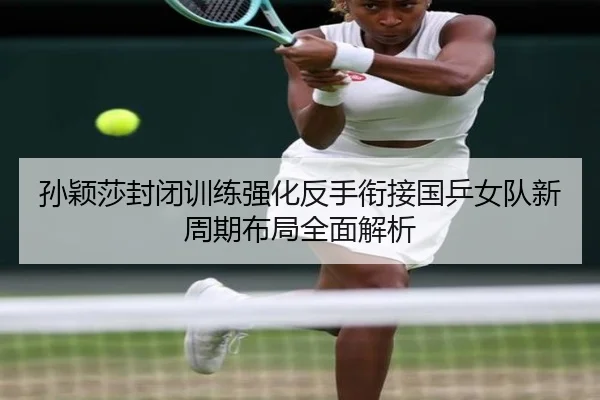 孙颖莎封闭训练强化反手衔接国乒女队新周期布局全面解析