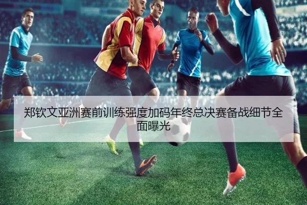 郑钦文亚洲赛前训练强度加码年终总决赛备战细节全面曝光